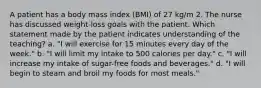 A patient has a body mass index (BMI) of 27 kg/m 2. The nurse has discussed weight-loss goals with the patient. Which statement made by the patient indicates understanding of the teaching? a. "I will exercise for 15 minutes every day of the week." b. "I will limit my intake to 500 calories per day." c. "I will increase my intake of sugar-free foods and beverages." d. "I will begin to steam and broil my foods for most meals."