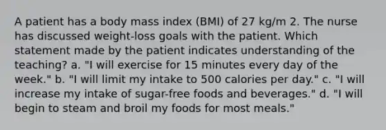 A patient has a body mass index (BMI) of 27 kg/m 2. The nurse has discussed weight-loss goals with the patient. Which statement made by the patient indicates understanding of the teaching? a. "I will exercise for 15 minutes every day of the week." b. "I will limit my intake to 500 calories per day." c. "I will increase my intake of sugar-free foods and beverages." d. "I will begin to steam and broil my foods for most meals."