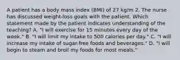 A patient has a body mass index (BMI) of 27 kg/m 2. The nurse has discussed weight-loss goals with the patient. Which statement made by the patient indicates understanding of the teaching? A. "I will exercise for 15 minutes every day of the week." B. "I will limit my intake to 500 calories per day." C. "I will increase my intake of sugar-free foods and beverages." D. "I will begin to steam and broil my foods for most meals."