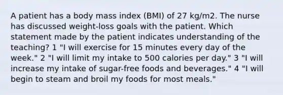 A patient has a body mass index (BMI) of 27 kg/m2. The nurse has discussed weight-loss goals with the patient. Which statement made by the patient indicates understanding of the teaching? 1 "I will exercise for 15 minutes every day of the week." 2 "I will limit my intake to 500 calories per day." 3 "I will increase my intake of sugar-free foods and beverages." 4 "I will begin to steam and broil my foods for most meals."