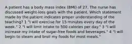 A patient has a body mass index (BMI) of 27. The nurse has discussed weight-loss goals with the patient. Which statement made by the patient indicates proper understanding of the teaching? 1 "I will exercise for 15 minutes every day of the week." 2 "I will limit intake to 500 calories per day." 3 "I will increase my intake of sugar-free foods and beverages." 4 "I will begin to steam and broil my foods for most meals."