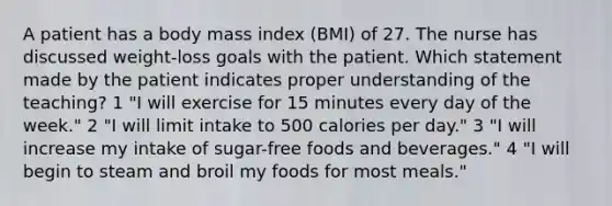 A patient has a body mass index (BMI) of 27. The nurse has discussed weight-loss goals with the patient. Which statement made by the patient indicates proper understanding of the teaching? 1 "I will exercise for 15 minutes every day of the week." 2 "I will limit intake to 500 calories per day." 3 "I will increase my intake of sugar-free foods and beverages." 4 "I will begin to steam and broil my foods for most meals."