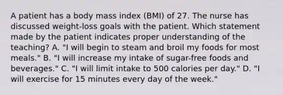 A patient has a body mass index (BMI) of 27. The nurse has discussed weight-loss goals with the patient. Which statement made by the patient indicates proper understanding of the teaching? A. "I will begin to steam and broil my foods for most meals." B. "I will increase my intake of sugar-free foods and beverages." C. "I will limit intake to 500 calories per day." D. "I will exercise for 15 minutes every day of the week."