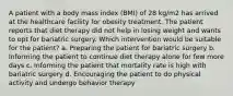 A patient with a body mass index (BMI) of 28 kg/m2 has arrived at the healthcare facility for obesity treatment. The patient reports that diet therapy did not help in losing weight and wants to opt for bariatric surgery. Which intervention would be suitable for the patient? a. Preparing the patient for bariatric surgery b. Informing the patient to continue diet therapy alone for few more days c. Informing the patient that mortality rate is high with bariatric surgery d. Encouraging the patient to do physical activity and undergo behavior therapy