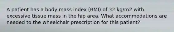 A patient has a body mass index (BMI) of 32 kg/m2 with excessive tissue mass in the hip area. What accommodations are needed to the wheelchair prescription for this patient?