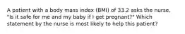 A patient with a body mass index (BMI) of 33.2 asks the nurse, "Is it safe for me and my baby if I get pregnant?" Which statement by the nurse is most likely to help this patient?