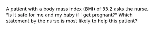 A patient with a body mass index (BMI) of 33.2 asks the nurse, "Is it safe for me and my baby if I get pregnant?" Which statement by the nurse is most likely to help this patient?