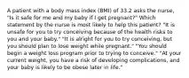 A patient with a body mass index (BMI) of 33.2 asks the nurse, "Is it safe for me and my baby if I get pregnant?" Which statement by the nurse is most likely to help this patient? "It is unsafe for you to try conceiving because of the health risks to you and your baby." "It is alright for you to try conceiving, but you should plan to lose weight while pregnant." "You should begin a weight loss program prior to trying to conceive." "At your current weight, you have a risk of developing complications, and your baby is likely to be obese later in life."