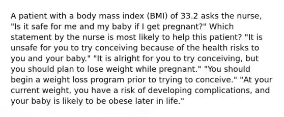 A patient with a body mass index (BMI) of 33.2 asks the nurse, "Is it safe for me and my baby if I get pregnant?" Which statement by the nurse is most likely to help this patient? "It is unsafe for you to try conceiving because of the health risks to you and your baby." "It is alright for you to try conceiving, but you should plan to lose weight while pregnant." "You should begin a weight loss program prior to trying to conceive." "At your current weight, you have a risk of developing complications, and your baby is likely to be obese later in life."