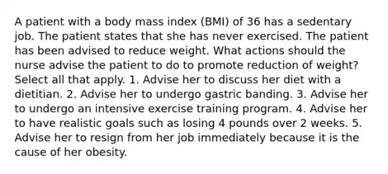 A patient with a body mass index (BMI) of 36 has a sedentary job. The patient states that she has never exercised. The patient has been advised to reduce weight. What actions should the nurse advise the patient to do to promote reduction of weight? Select all that apply. 1. Advise her to discuss her diet with a dietitian. 2. Advise her to undergo gastric banding. 3. Advise her to undergo an intensive exercise training program. 4. Advise her to have realistic goals such as losing 4 pounds over 2 weeks. 5. Advise her to resign from her job immediately because it is the cause of her obesity.