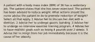 A patient with a body mass index (BMI) of 36 has a sedentary job. The patient states that she has never exercised. The patient has been advised to reduce weight. What actions should the nurse advise the patient to do to promote reduction of weight? Select all that apply. 1 Advise her to discuss her diet with a dietitian. 2 Advise her to undergo gastric banding. 3 Advise her to undergo an intensive exercise training program. 4 Advise her to have realistic goals such as losing 4 pounds over 2 weeks. 5 Advise her to resign from her job immediately because it is the cause of her obesity.