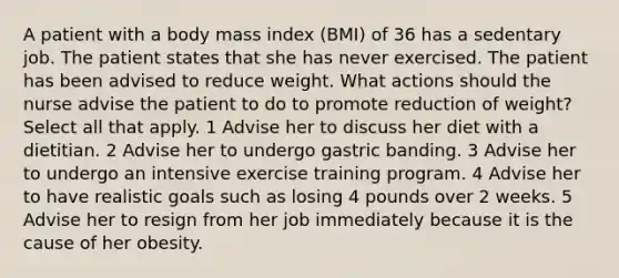 A patient with a body mass index (BMI) of 36 has a sedentary job. The patient states that she has never exercised. The patient has been advised to reduce weight. What actions should the nurse advise the patient to do to promote reduction of weight? Select all that apply. 1 Advise her to discuss her diet with a dietitian. 2 Advise her to undergo gastric banding. 3 Advise her to undergo an intensive exercise training program. 4 Advise her to have realistic goals such as losing 4 pounds over 2 weeks. 5 Advise her to resign from her job immediately because it is the cause of her obesity.