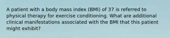 A patient with a body mass index (BMI) of 37 is referred to physical therapy for exercise conditioning. What are additional clinical manifestations associated with the BMI that this patient might exhibit?