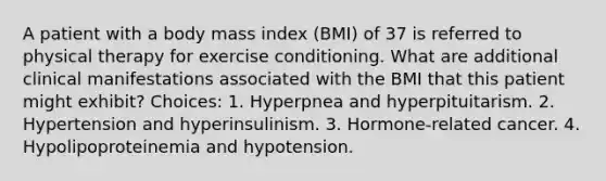 A patient with a body mass index (BMI) of 37 is referred to physical therapy for exercise conditioning. What are additional clinical manifestations associated with the BMI that this patient might exhibit? Choices: 1. Hyperpnea and hyperpituitarism. 2. Hypertension and hyperinsulinism. 3. Hormone-related cancer. 4. Hypolipoproteinemia and hypotension.