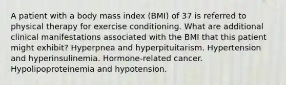 A patient with a body mass index (BMI) of 37 is referred to physical therapy for exercise conditioning. What are additional clinical manifestations associated with the BMI that this patient might exhibit? Hyperpnea and hyperpituitarism. Hypertension and hyperinsulinemia. Hormone-related cancer. Hypolipoproteinemia and hypotension.