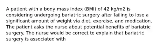 A patient with a body mass index (BMI) of 42 kg/m2 is considering undergoing bariatric surgery after failing to lose a significant amount of weight via diet, exercise, and medication. The patient asks the nurse about potential benefits of bariatric surgery. The nurse would be correct to explain that bariatric surgery is associated with