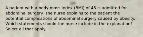 A patient with a body mass index (BMI) of 45 is admitted for abdominal surgery. The nurse explains to the patient the potential complications of abdominal surgery caused by obesity. Which statements should the nurse include in the explanation? Select all that apply.