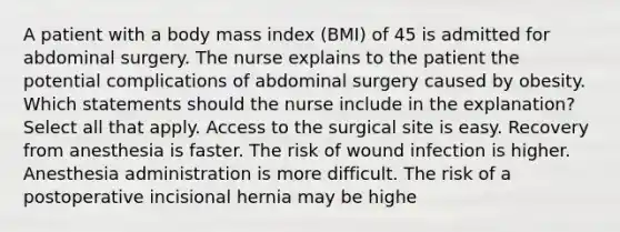 A patient with a body mass index (BMI) of 45 is admitted for abdominal surgery. The nurse explains to the patient the potential complications of abdominal surgery caused by obesity. Which statements should the nurse include in the explanation? Select all that apply. Access to the surgical site is easy. Recovery from anesthesia is faster. The risk of wound infection is higher. Anesthesia administration is more difficult. The risk of a postoperative incisional hernia may be highe