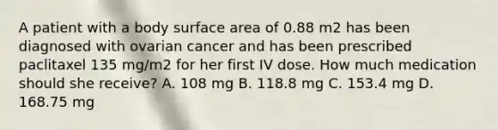 A patient with a body surface area of 0.88 m2 has been diagnosed with ovarian cancer and has been prescribed paclitaxel 135 mg/m2 for her first IV dose. How much medication should she receive? A. 108 mg B. 118.8 mg C. 153.4 mg D. 168.75 mg