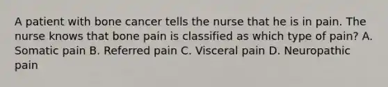 A patient with bone cancer tells the nurse that he is in pain. The nurse knows that bone pain is classified as which type of pain? A. Somatic pain B. Referred pain C. Visceral pain D. Neuropathic pain