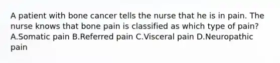 A patient with bone cancer tells the nurse that he is in pain. The nurse knows that bone pain is classified as which type of pain? A.Somatic pain B.Referred pain C.Visceral pain D.Neuropathic pain