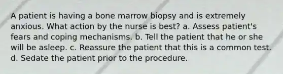 A patient is having a bone marrow biopsy and is extremely anxious. What action by the nurse is best? a. Assess patient's fears and coping mechanisms. b. Tell the patient that he or she will be asleep. c. Reassure the patient that this is a common test. d. Sedate the patient prior to the procedure.