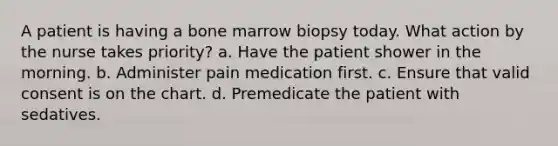 A patient is having a bone marrow biopsy today. What action by the nurse takes priority? a. Have the patient shower in the morning. b. Administer pain medication first. c. Ensure that valid consent is on the chart. d. Premedicate the patient with sedatives.