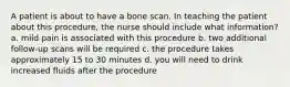 A patient is about to have a bone scan. In teaching the patient about this procedure, the nurse should include what information? a. mild pain is associated with this procedure b. two additional follow-up scans will be required c. the procedure takes approximately 15 to 30 minutes d. you will need to drink increased fluids after the procedure