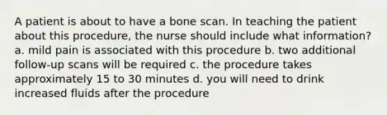 A patient is about to have a bone scan. In teaching the patient about this procedure, the nurse should include what information? a. mild pain is associated with this procedure b. two additional follow-up scans will be required c. the procedure takes approximately 15 to 30 minutes d. you will need to drink increased fluids after the procedure