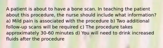 A patient is about to have a bone scan. In teaching the patient about this procedure, the nurse should include what information? a) Mild pain is associated with the procedure b) Two additional follow-up scans will be required c) The procedure takes approximately 30-60 minutes d) You will need to drink increased fluids after the procedure