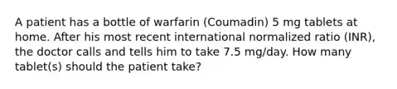 A patient has a bottle of warfarin (Coumadin) 5 mg tablets at home. After his most recent international normalized ratio (INR), the doctor calls and tells him to take 7.5 mg/day. How many tablet(s) should the patient take?