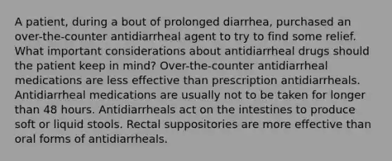 A patient, during a bout of prolonged diarrhea, purchased an over-the-counter antidiarrheal agent to try to find some relief. What important considerations about antidiarrheal drugs should the patient keep in mind? Over-the-counter antidiarrheal medications are less effective than prescription antidiarrheals. Antidiarrheal medications are usually not to be taken for longer than 48 hours. Antidiarrheals act on the intestines to produce soft or liquid stools. Rectal suppositories are more effective than oral forms of antidiarrheals.