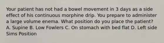 Your patient has not had a bowel movement in 3 days as a side effect of his continuous morphine drip. You prepare to administer a large volume enema. What position do you place the patient? A. Supine B. Low Fowlers C. On stomach with bed flat D. Left side Sims Position