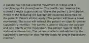 A patient has not had a bowel movement in 4 days and is complaining of a stomach-ache. The health care provider has ordered a rectal suppository to relieve the patient's constipation. Which of the following are appropriate expected outcomes for the patient? (Select all that apply.) The patient will have a bowel movement. The nurse will instruct the patient on steps for proper suppository insertion. The patient is able to discuss the purpose and side effects of the medication. The patient reports relief of abdominal discomfort. The patient is able to self-administer the suppository correctly or describe the steps for proper suppository insertion.