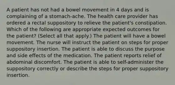 A patient has not had a bowel movement in 4 days and is complaining of a stomach-ache. The health care provider has ordered a rectal suppository to relieve the patient's constipation. Which of the following are appropriate expected outcomes for the patient? (Select all that apply.) The patient will have a bowel movement. The nurse will instruct the patient on steps for proper suppository insertion. The patient is able to discuss the purpose and side effects of the medication. The patient reports relief of abdominal discomfort. The patient is able to self-administer the suppository correctly or describe the steps for proper suppository insertion.