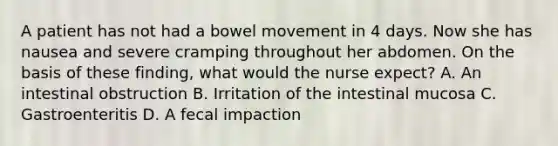 A patient has not had a bowel movement in 4 days. Now she has nausea and severe cramping throughout her abdomen. On the basis of these finding, what would the nurse expect? A. An intestinal obstruction B. Irritation of the intestinal mucosa C. Gastroenteritis D. A fecal impaction