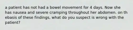 a patient has not had a bowel movement for 4 days. Now she has nausea and severe cramping throughout her abdomen. on th ebasis of these findings, what do you suspect is wrong with the patient?