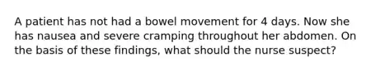A patient has not had a bowel movement for 4 days. Now she has nausea and severe cramping throughout her abdomen. On the basis of these findings, what should the nurse suspect?