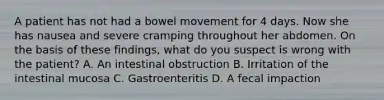 A patient has not had a bowel movement for 4 days. Now she has nausea and severe cramping throughout her abdomen. On the basis of these findings, what do you suspect is wrong with the patient? A. An intestinal obstruction B. Irritation of the intestinal mucosa C. Gastroenteritis D. A fecal impaction