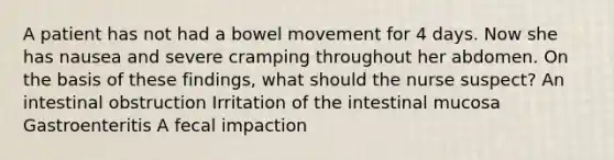 A patient has not had a bowel movement for 4 days. Now she has nausea and severe cramping throughout her abdomen. On the basis of these findings, what should the nurse suspect? An intestinal obstruction Irritation of the intestinal mucosa Gastroenteritis A fecal impaction