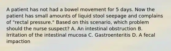 A patient has not had a bowel movement for 5 days. Now the patient has small amounts of liquid stool seepage and complains of "rectal pressure." Based on this scenario, which problem should the nurse suspect? A. An intestinal obstruction B. Irritation of the intestinal mucosa C. Gastroenteritis D. A fecal impaction