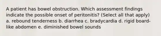 A patient has bowel obstruction. Which assessment findings indicate the possible onset of peritonitis? (Select all that apply) a. rebound tenderness b. diarrhea c. bradycardia d. rigid board-like abdomen e. diminished bowel sounds