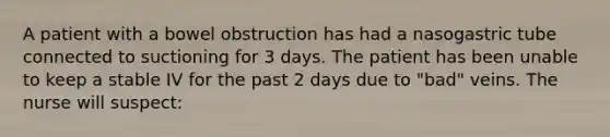 A patient with a bowel obstruction has had a nasogastric tube connected to suctioning for 3 days. The patient has been unable to keep a stable IV for the past 2 days due to "bad" veins. The nurse will suspect: