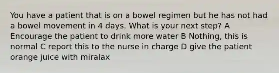 You have a patient that is on a bowel regimen but he has not had a bowel movement in 4 days. What is your next step? A Encourage the patient to drink more water B Nothing, this is normal C report this to the nurse in charge D give the patient orange juice with miralax