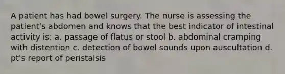 A patient has had bowel surgery. The nurse is assessing the patient's abdomen and knows that the best indicator of intestinal activity is: a. passage of flatus or stool b. abdominal cramping with distention c. detection of bowel sounds upon auscultation d. pt's report of peristalsis