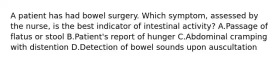 A patient has had bowel surgery. Which symptom, assessed by the nurse, is the best indicator of intestinal activity? A.Passage of flatus or stool B.Patient's report of hunger C.Abdominal cramping with distention D.Detection of bowel sounds upon auscultation