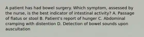 A patient has had bowel surgery. Which symptom, assessed by the nurse, is the best indicator of intestinal activity? A. Passage of flatus or stool B. Patient's report of hunger C. Abdominal cramping with distention D. Detection of bowel sounds upon auscultation