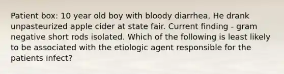 Patient box: 10 year old boy with bloody diarrhea. He drank unpasteurized apple cider at state fair. Current finding - gram negative short rods isolated. Which of the following is least likely to be associated with the etiologic agent responsible for the patients infect?