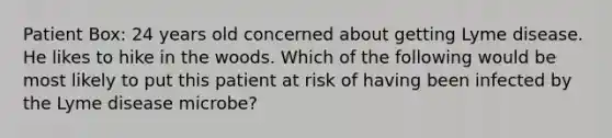 Patient Box: 24 years old concerned about getting Lyme disease. He likes to hike in the woods. Which of the following would be most likely to put this patient at risk of having been infected by the Lyme disease microbe?