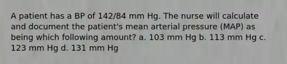 A patient has a BP of 142/84 mm Hg. The nurse will calculate and document the patient's mean arterial pressure (MAP) as being which following amount? a. 103 mm Hg b. 113 mm Hg c. 123 mm Hg d. 131 mm Hg